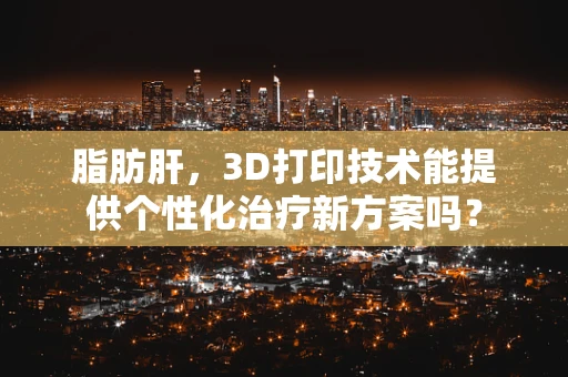 脂肪肝，3D打印技术能提供个性化治疗新方案吗？