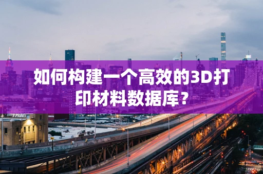 如何构建一个高效的3D打印材料数据库？