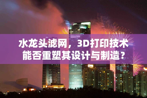 水龙头滤网，3D打印技术能否重塑其设计与制造？