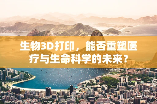 生物3D打印，能否重塑医疗与生命科学的未来？