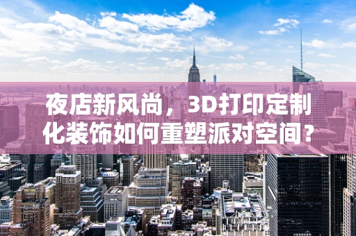 夜店新风尚，3D打印定制化装饰如何重塑派对空间？