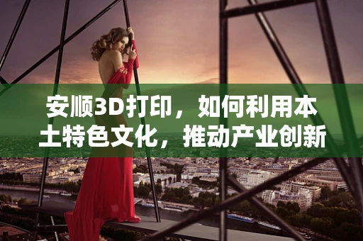 安顺3D打印，如何利用本土特色文化，推动产业创新发展？