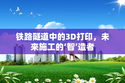 铁路隧道中的3D打印，未来施工的‘智’造者