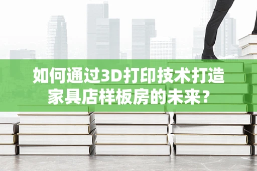 如何通过3D打印技术打造家具店样板房的未来？