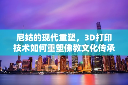 尼姑的现代重塑，3D打印技术如何重塑佛教文化传承的未来？