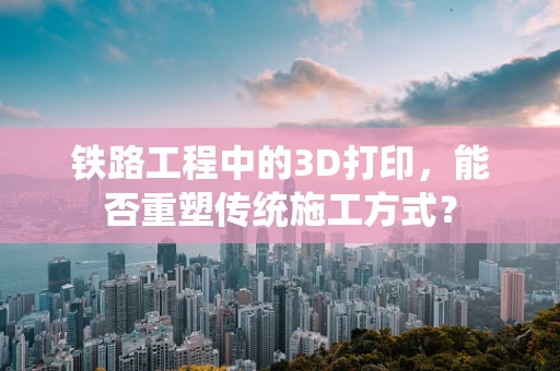 铁路工程中的3D打印，能否重塑传统施工方式？