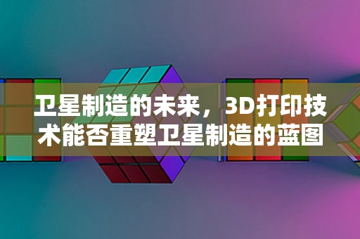 卫星制造的未来，3D打印技术能否重塑卫星制造的蓝图？