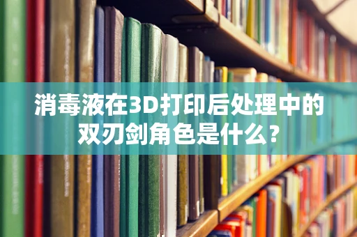 消毒液在3D打印后处理中的双刃剑角色是什么？