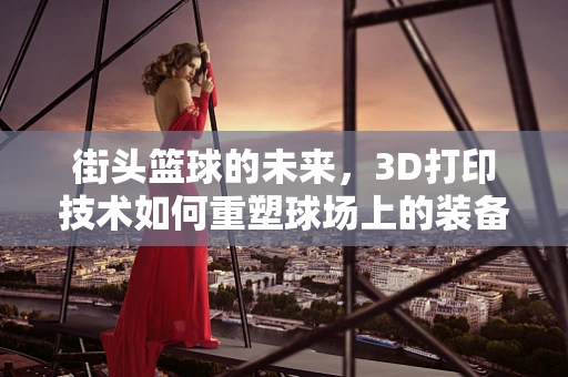 街头篮球的未来，3D打印技术如何重塑球场上的装备与体验？