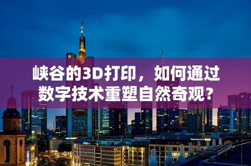 峡谷的3D打印，如何通过数字技术重塑自然奇观？