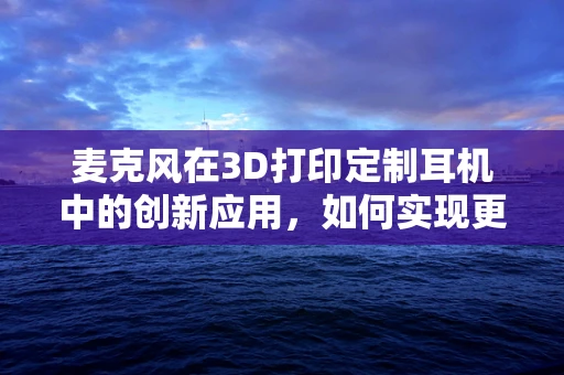 麦克风在3D打印定制耳机中的创新应用，如何实现更精准的声学体验？