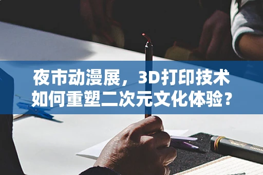 夜市动漫展，3D打印技术如何重塑二次元文化体验？