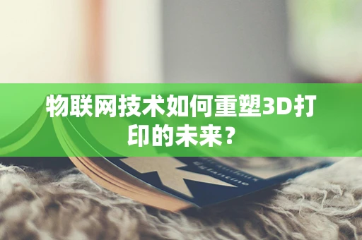 物联网技术如何重塑3D打印的未来？