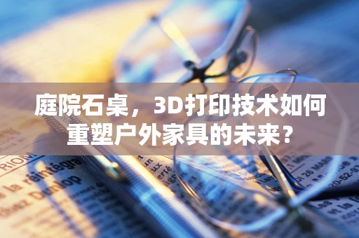 庭院石桌，3D打印技术如何重塑户外家具的未来？