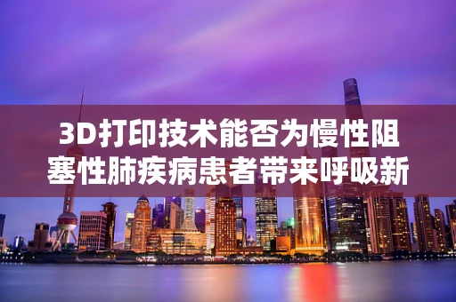 3D打印技术能否为慢性阻塞性肺疾病患者带来呼吸新‘生’？
