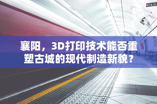 襄阳，3D打印技术能否重塑古城的现代制造新貌？