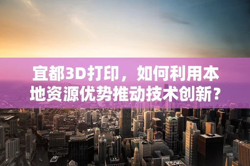 宜都3D打印，如何利用本地资源优势推动技术创新？