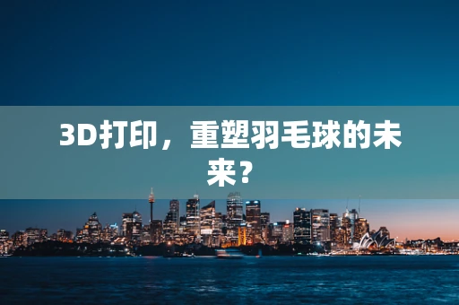 3D打印，重塑羽毛球的未来？