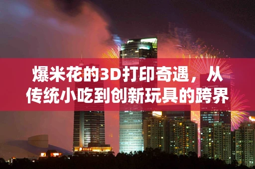 爆米花的3D打印奇遇，从传统小吃到创新玩具的跨界之旅？