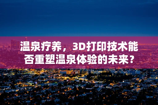 温泉疗养，3D打印技术能否重塑温泉体验的未来？