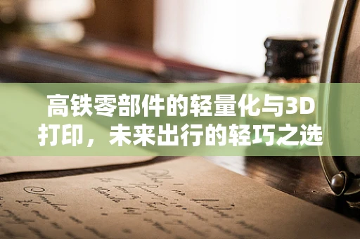 高铁零部件的轻量化与3D打印，未来出行的轻巧之选？