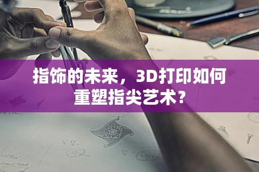 指饰的未来，3D打印如何重塑指尖艺术？
