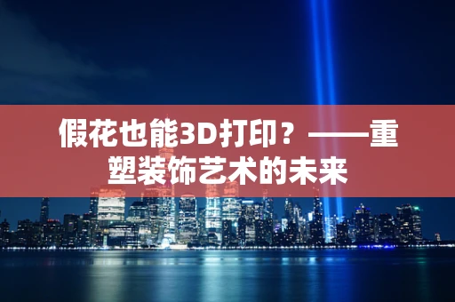假花也能3D打印？——重塑装饰艺术的未来