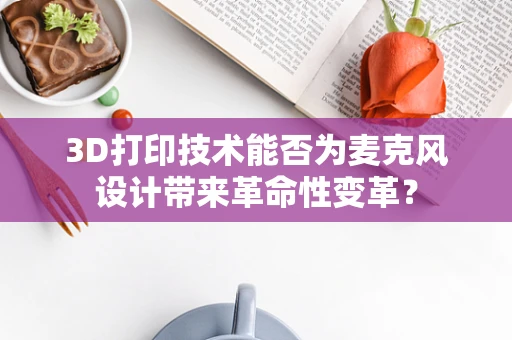 3D打印技术能否为麦克风设计带来革命性变革？