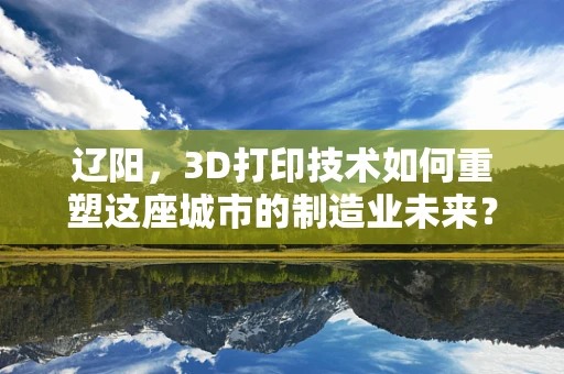 辽阳，3D打印技术如何重塑这座城市的制造业未来？