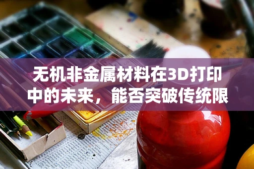 无机非金属材料在3D打印中的未来，能否突破传统限制，开启新纪元？