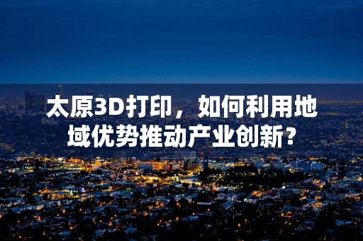 太原3D打印，如何利用地域优势推动产业创新？
