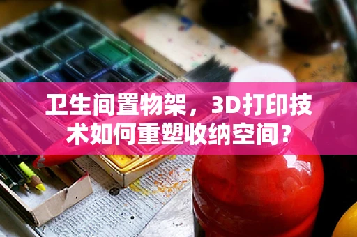 卫生间置物架，3D打印技术如何重塑收纳空间？