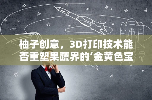 柚子创意，3D打印技术能否重塑果蔬界的‘金黄色宝石’？