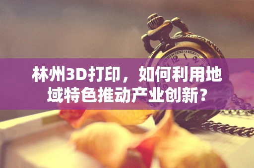 林州3D打印，如何利用地域特色推动产业创新？