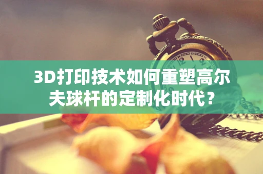 3D打印技术如何重塑高尔夫球杆的定制化时代？