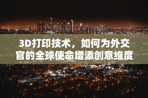 3D打印技术，如何为外交官的全球使命增添创意维度？