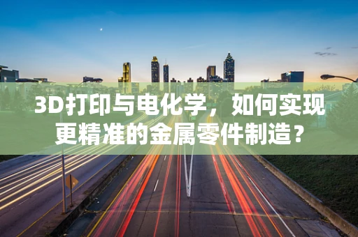3D打印与电化学，如何实现更精准的金属零件制造？