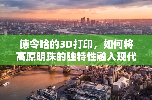 德令哈的3D打印，如何将高原明珠的独特性融入现代制造技术？