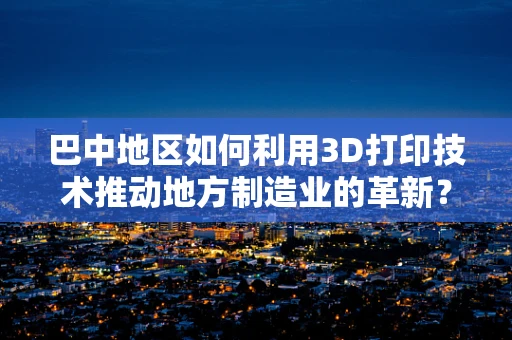 巴中地区如何利用3D打印技术推动地方制造业的革新？