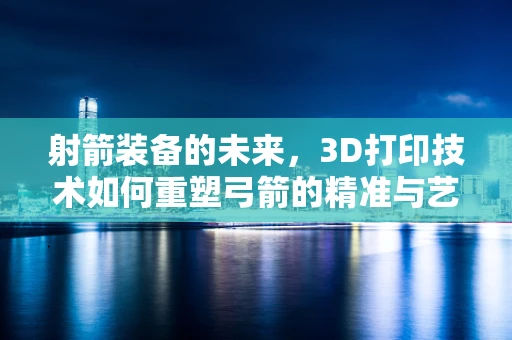 射箭装备的未来，3D打印技术如何重塑弓箭的精准与艺术？
