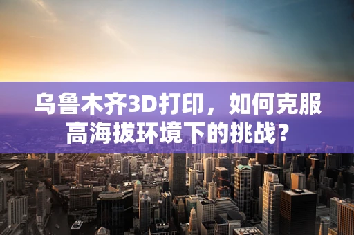 乌鲁木齐3D打印，如何克服高海拔环境下的挑战？