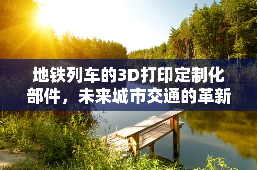 地铁列车的3D打印定制化部件，未来城市交通的革新之路？