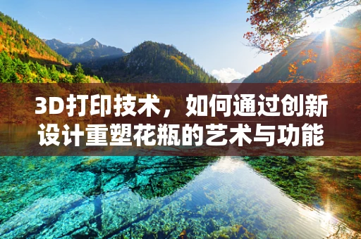 3D打印技术，如何通过创新设计重塑花瓶的艺术与功能？