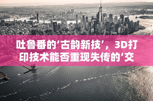 吐鲁番的‘古韵新技’，3D打印技术能否重现失传的‘交河故城’细节？