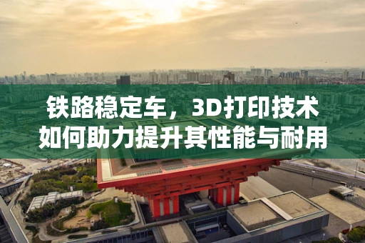 铁路稳定车，3D打印技术如何助力提升其性能与耐用性？