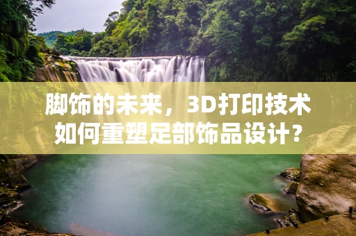 脚饰的未来，3D打印技术如何重塑足部饰品设计？