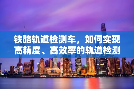 铁路轨道检测车，如何实现高精度、高效率的轨道检测？
