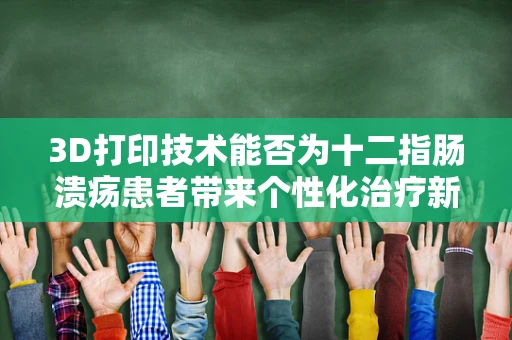 3D打印技术能否为十二指肠溃疡患者带来个性化治疗新方案？