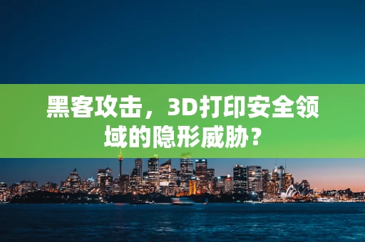黑客攻击，3D打印安全领域的隐形威胁？