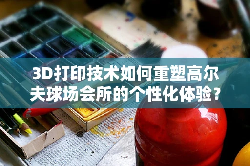 3D打印技术如何重塑高尔夫球场会所的个性化体验？